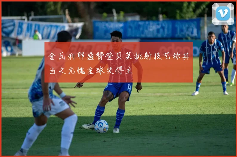 舍瓦利耶盛赞登贝莱挑射技艺称其当之无愧金球奖得主